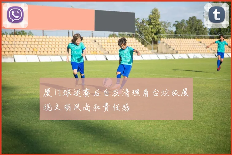 厦门球迷赛后自发清理看台垃圾展现文明风尚和责任感
