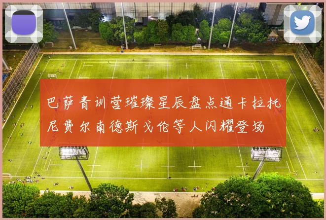 巴萨青训营璀璨星辰盘点通卡拉托尼费尔南德斯戈伦等人闪耀登场