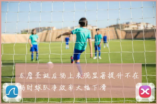 东詹圣诞后场上表现显著提升不在场时球队净效率大幅下滑