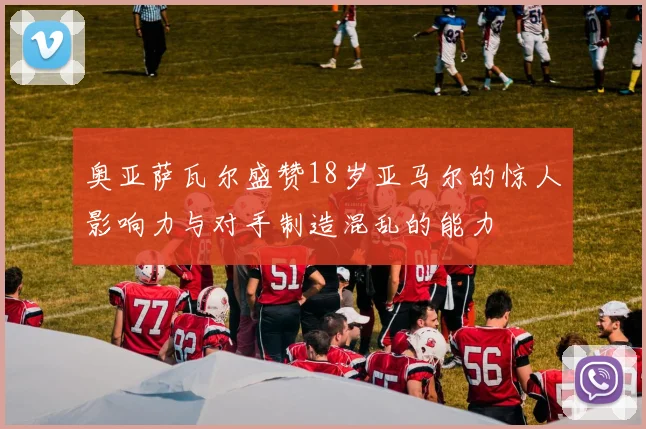 奥亚萨瓦尔盛赞18岁亚马尔的惊人影响力与对手制造混乱的能力