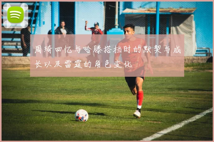 周琦回忆与哈滕搭档时的默契与成长以及雷霆的角色变化